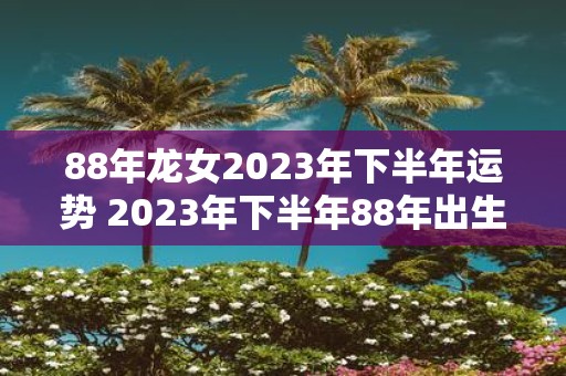 88年龙女2023年下半年运势 2023年下半年88年出生的属龙女性的运势如何