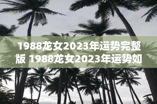 1988龙女2023年运势完整版 1988龙女2023年运势如何详细预测报告