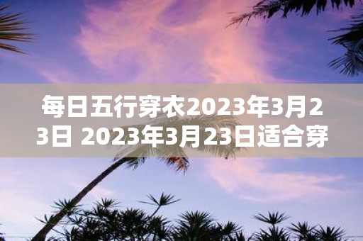 每日五行穿衣2023年3月23日 2023年3月23日适合穿哪种五行属性的衣服