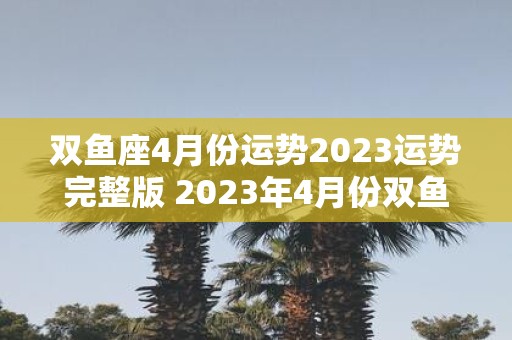 双鱼座4月份运势2023运势完整版 2023年4月份双鱼座的运势如何详细解析双鱼座的完整运势预测