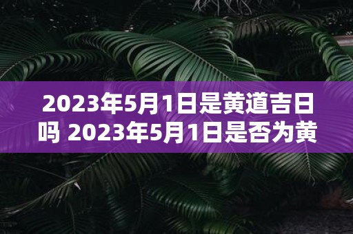 2023年5月1日是黄道吉日吗 2023年5月1日是否为黄道吉日