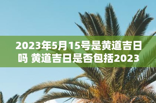 2023年5月15号是黄道吉日吗 黄道吉日是否包括2023年5月15号