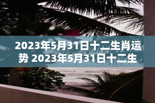 2023年5月31日十二生肖运势 2023年5月31日十二生肖的运势如何