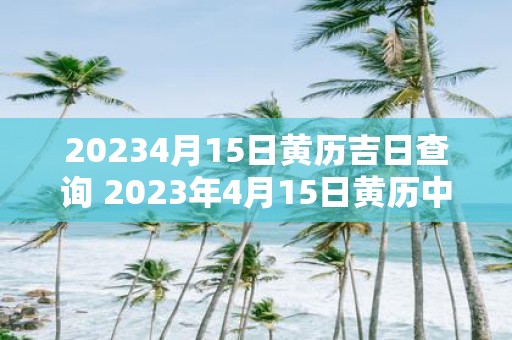 20234月15日黄历吉日查询 2023年4月15日黄历中哪些日子是吉日