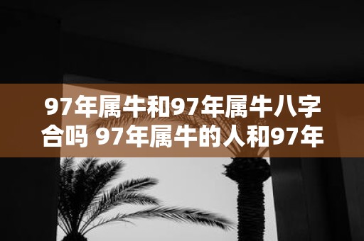 97年属牛和97年属牛八字合吗 97年属牛的人和97年属牛的人的八字合适吗