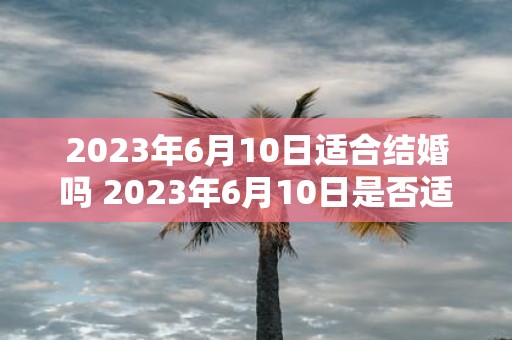 2023年6月10日适合结婚吗 2023年6月10日是否适合举办婚礼