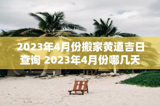 2023年4月份搬家黄道吉日查询 2023年4月份哪几天是黄道吉日适合搬家