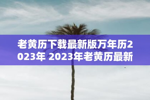 老黄历下载最新版万年历2023年 2023年老黄历最新版下载是否是万年历