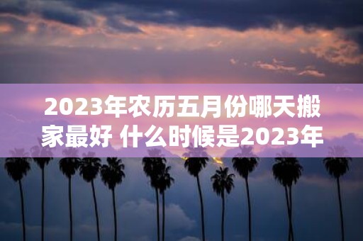 2023年农历五月份哪天搬家最好 什么时候是2023年农历五月份最佳搬家日