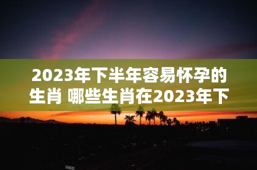 2023年下半年容易怀孕的生肖 哪些生肖在2023年下半年容易怀孕