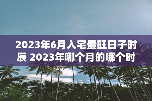 2023年6月入宅最旺日子时辰 2023年哪个月的哪个时辰是入宅最旺的日子