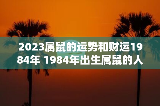 2023属鼠的运势和财运1984年 1984年出生属鼠的人2023年的运势和财运如何