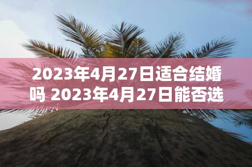 2023年4月27日适合结婚吗 2023年4月27日能否选择为结婚日期