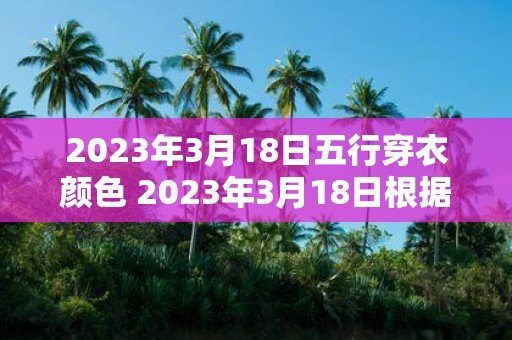 2023年3月18日五行穿衣颜色 2023年3月18日根据五行穿衣推荐什么颜色适合穿