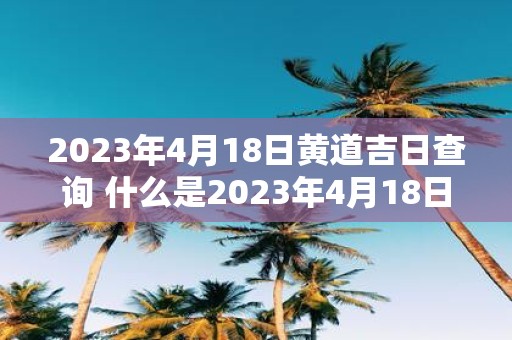 2023年4月18日黄道吉日查询 什么是2023年4月18日的黄道吉日