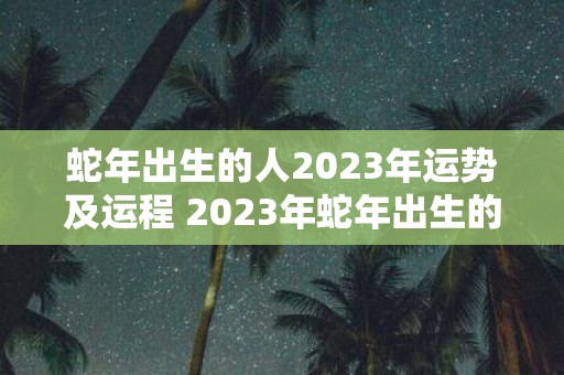 蛇年出生的人2023年运势及运程 2023年蛇年出生的人运势如何未来一年会有怎样的发展趋势