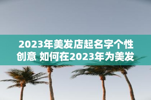 2023年美发店起名字个性创意 如何在2023年为美发店取一个个性创意的名字