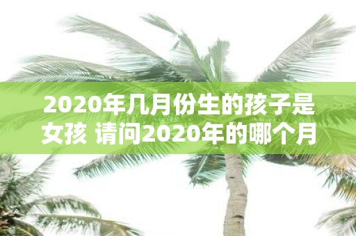 2020年几月份生的孩子是女孩 请问2020年的哪个月份出生的孩子是女孩