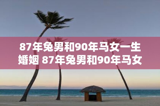 87年兔男和90年马女一生婚姻 87年兔男和90年马女的婚姻前景如何其命运特点和可能的挑战是什么