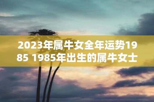 2023年属牛女全年运势1985 1985年出生的属牛女士2023年全年运势如何