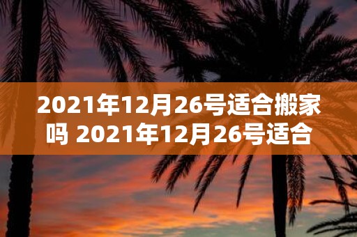 2021年12月26号适合搬家吗 2021年12月26号适合搬家吗疑问式中文长标题