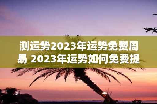 测运势2023年运势免费周易 2023年运势如何免费提供周易运势测试