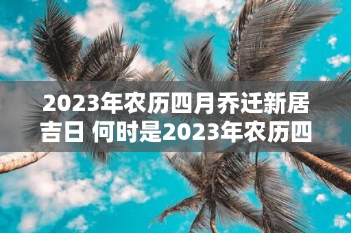 2023年农历四月乔迁新居吉日 何时是2023年农历四月适合乔迁新居的吉日