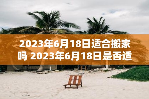 2023年6月18日适合搬家吗 2023年6月18日是否适合进行搬家