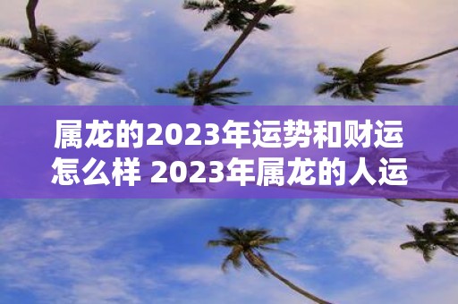 属龙的2023年运势和财运怎么样 2023年属龙的人运势和财运会如何