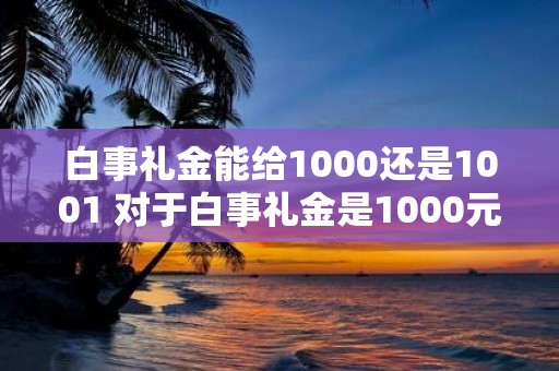 白事礼金能给1000还是1001 对于白事礼金是1000元还是1001元更合适