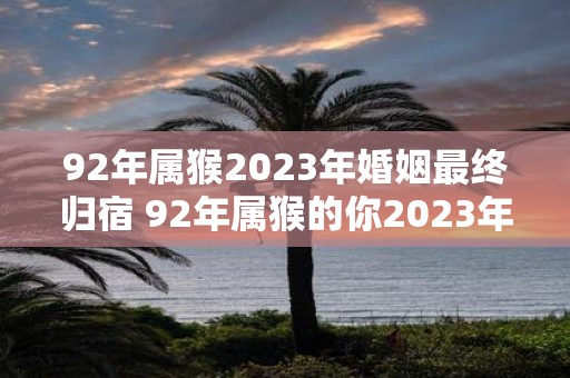 92年属猴2023年婚姻最终归宿 92年属猴的你2023年的婚姻走向将何去何从最终会与谁携手共度一生