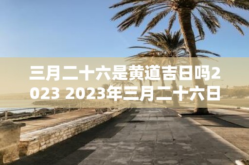 三月二十六是黄道吉日吗2023 2023年三月二十六日是否为黄道吉日