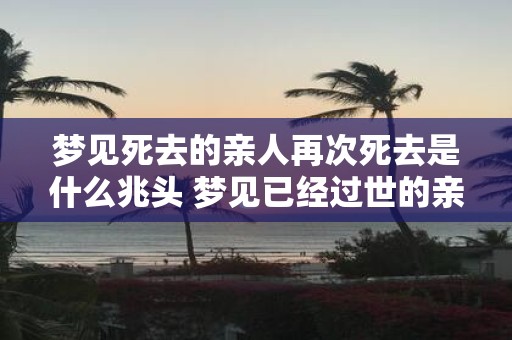 梦见死去的亲人再次死去是什么兆头 梦见已经过世的亲人再次离世代表什么意义或预示着什么兆头