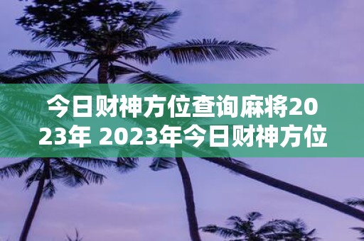 今日财神方位查询麻将2023年 2023年今日财神方位查询麻将你知道该怎么做吗