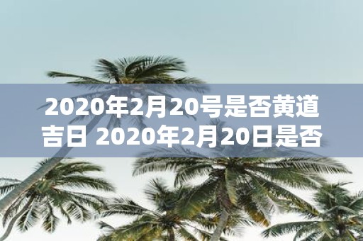 2020年2月20号是否黄道吉日 2020年2月20日是否是适宜进行重要事项的黄道吉日