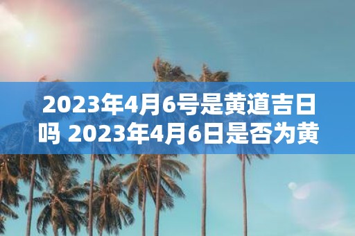 2023年4月6号是黄道吉日吗 2023年4月6日是否为黄道吉日