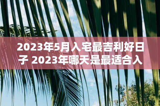 2023年5月入宅最吉利好日子 2023年哪天是最适合入宅的吉利好日子