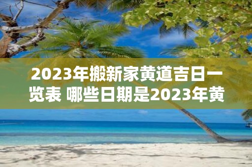 2023年搬新家黄道吉日一览表 哪些日期是2023年黄道吉日搬新家的最佳选择