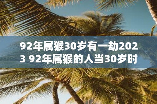 92年属猴30岁有一劫2023 92年属猴的人当30岁时会遭遇一次劫数那么2023年会有什么变化发生