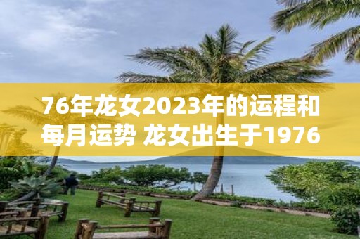 76年龙女2023年的运程和每月运势 龙女出生于1976年2023年的吉凶运势如何每月运势又如何