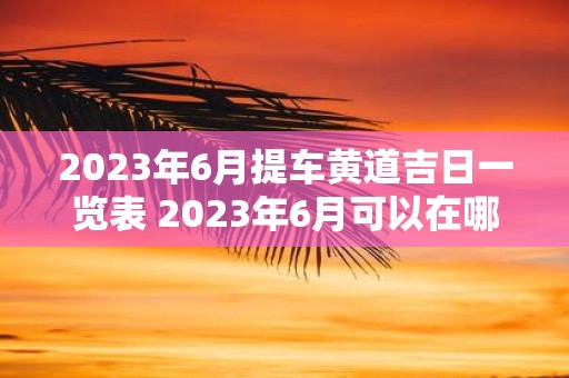 2023年6月提车黄道吉日一览表 2023年6月可以在哪些黄道吉日提车