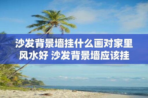 沙发背景墙挂什么画对家里风水好 沙发背景墙应该挂什么样的画才符合家里的风水要求