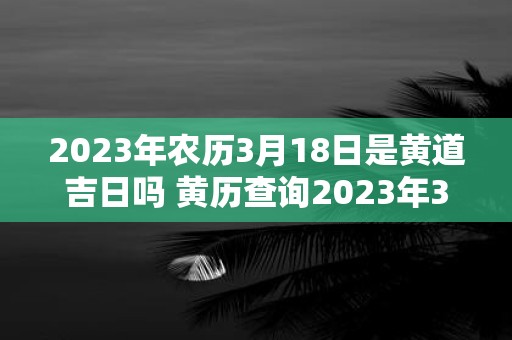 2023年农历3月18日是黄道吉日吗 黄历查询2023年3月18日是否为黄道吉日