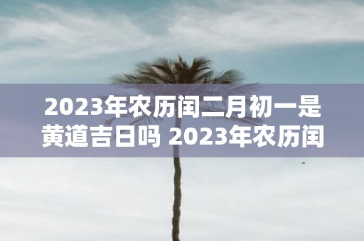 2023年农历闰二月初一是黄道吉日吗 2023年农历闰二月初一是否为黄道吉日