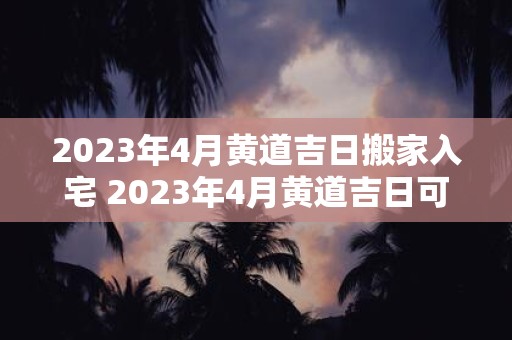 2023年4月黄道吉日搬家入宅 2023年4月黄道吉日可以考虑搬家入宅吗