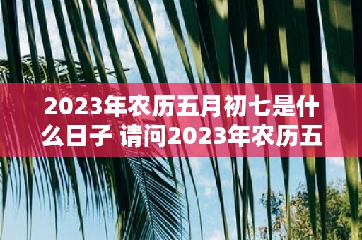 2023年农历五月初七是什么日子 请问2023年农历五月初七对应的公历日期是什么