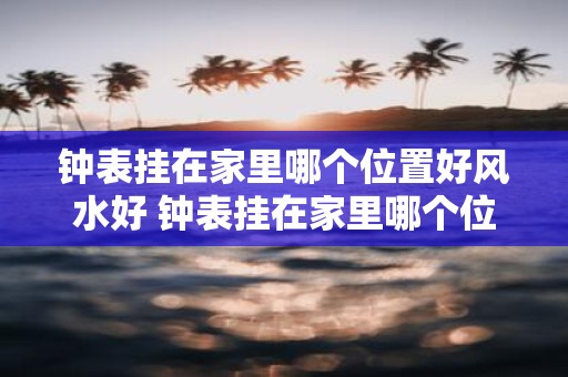 钟表挂在家里哪个位置好风水好 钟表挂在家里哪个位置风水最好