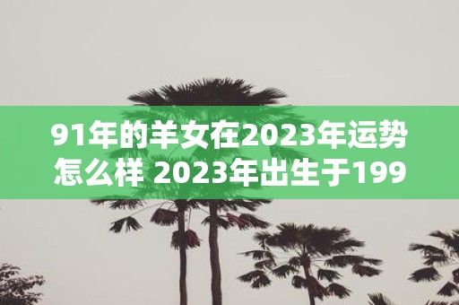 91年的羊女在2023年运势怎么样 2023年出生于1991年的羊女运势如何