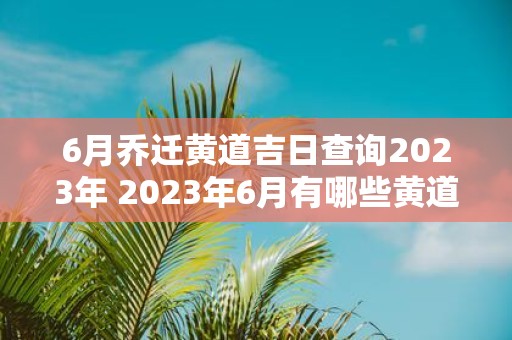 6月乔迁黄道吉日查询2023年 2023年6月有哪些黄道吉日适合乔迁