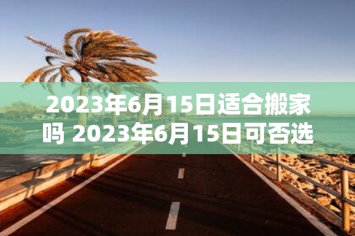 2023年6月15日适合搬家吗 2023年6月15日可否选择作为搬家的日期